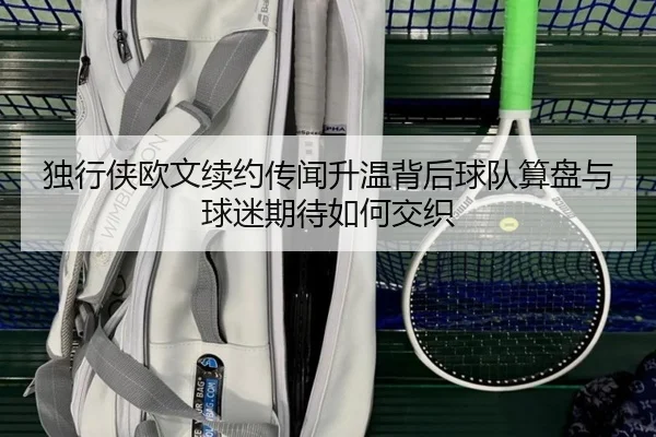 独行侠欧文续约传闻升温背后球队算盘与球迷期待如何交织