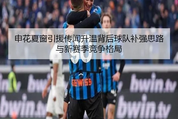 申花夏窗引援传闻升温背后球队补强思路与新赛季竞争格局